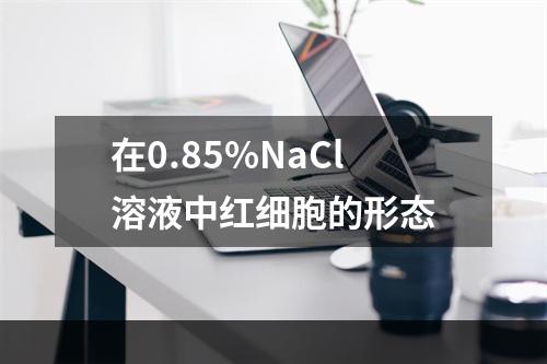 在0.85%NaCl溶液中红细胞的形态