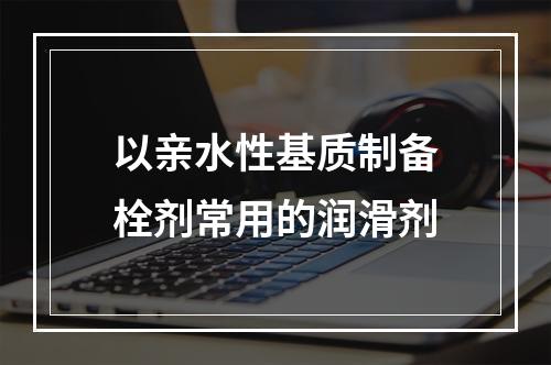 以亲水性基质制备栓剂常用的润滑剂