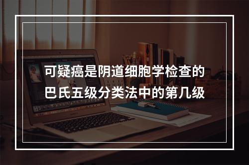 可疑癌是阴道细胞学检查的巴氏五级分类法中的第几级