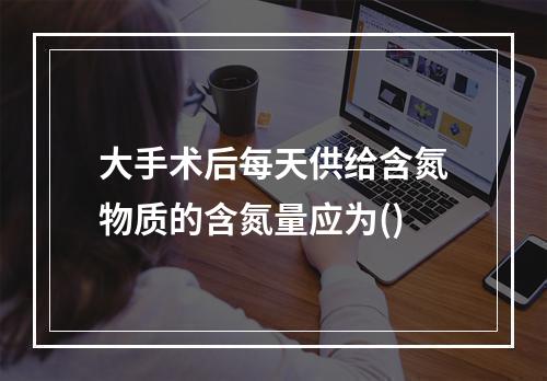 大手术后每天供给含氮物质的含氮量应为()