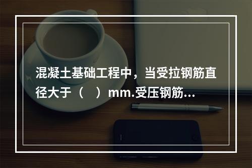 混凝土基础工程中，当受拉钢筋直径大于（　）mm.受压钢筋直径