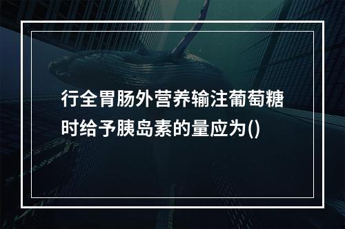 行全胃肠外营养输注葡萄糖时给予胰岛素的量应为()