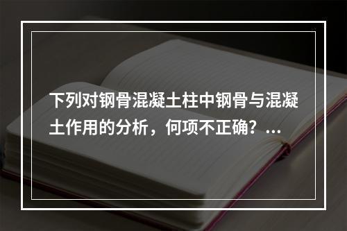 下列对钢骨混凝土柱中钢骨与混凝土作用的分析，何项不正确？（