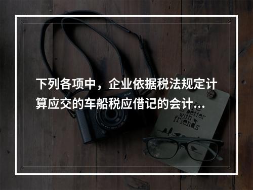 下列各项中，企业依据税法规定计算应交的车船税应借记的会计科目