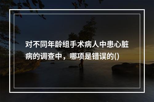 对不同年龄组手术病人中患心脏病的调查中，哪项是错误的()