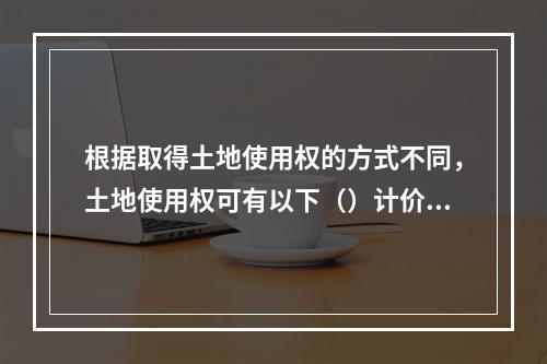 根据取得土地使用权的方式不同，土地使用权可有以下（）计价方式