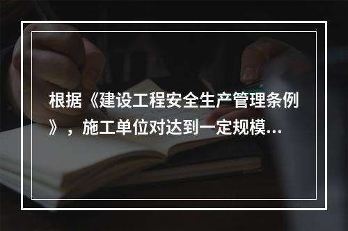 根据《建设工程安全生产管理条例》，施工单位对达到一定规模的危