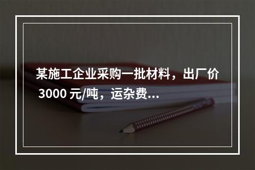 某施工企业采购一批材料，出厂价 3000 元/吨，运杂费是材