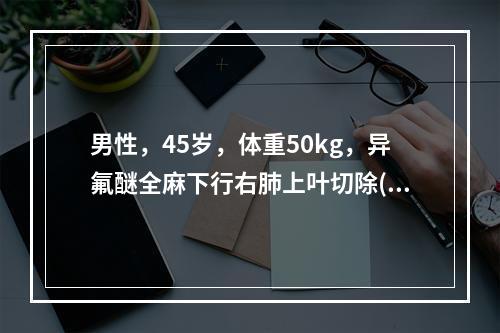 男性，45岁，体重50kg，异氟醚全麻下行右肺上叶切除(结核