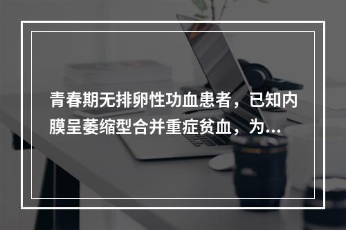 青春期无排卵性功血患者，已知内膜呈萎缩型合并重症贫血，为达止