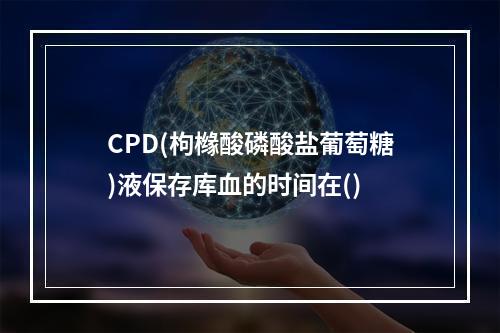 CPD(枸橼酸磷酸盐葡萄糖)液保存库血的时间在()