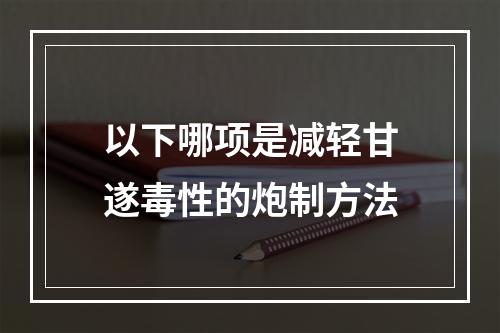 以下哪项是减轻甘遂毒性的炮制方法