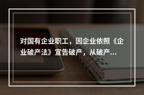 对国有企业职工，因企业依照《企业破产法》宣告破产，从破产企业