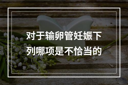 对于输卵管妊娠下列哪项是不恰当的