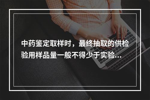 中药鉴定取样时，最终抽取的供检验用样品量一般不得少于实验用量