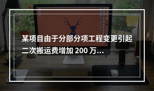 某项目由于分部分项工程变更引起二次搬运费增加 200 万，环