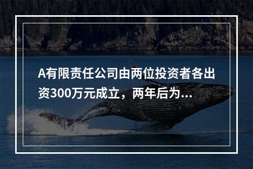 A有限责任公司由两位投资者各出资300万元成立，两年后为了扩