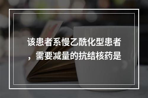 该患者系慢乙酰化型患者，需要减量的抗结核药是