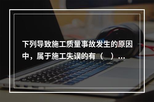 下列导致施工质量事故发生的原因中，属于施工失误的有（　）。