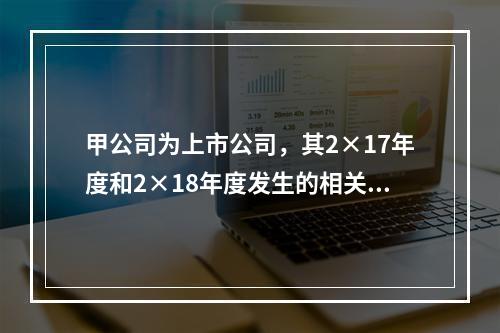 甲公司为上市公司，其2×17年度和2×18年度发生的相关交易