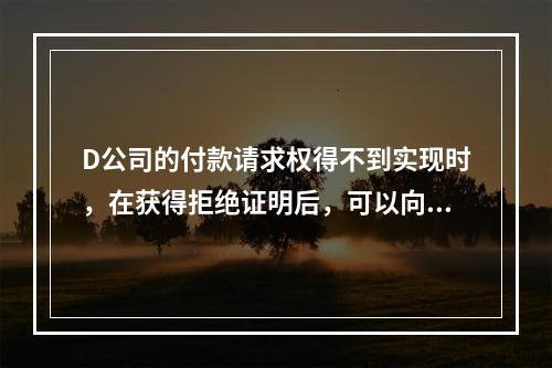 D公司的付款请求权得不到实现时，在获得拒绝证明后，可以向本案