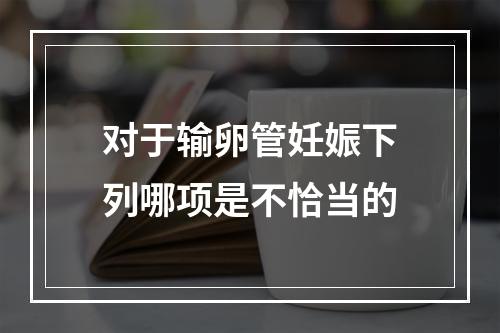 对于输卵管妊娠下列哪项是不恰当的