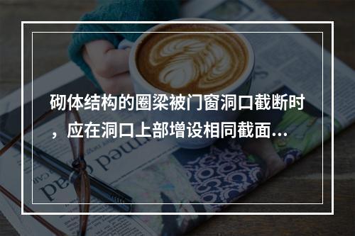 砌体结构的圈梁被门窗洞口截断时，应在洞口上部增设相同截面的