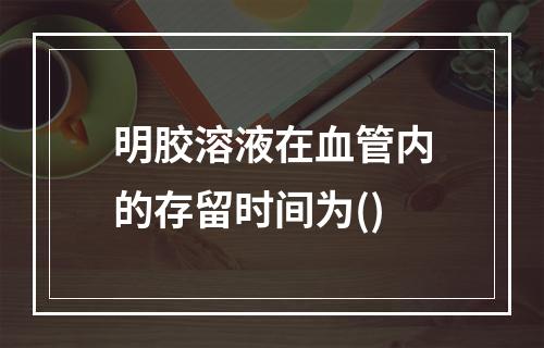 明胶溶液在血管内的存留时间为()