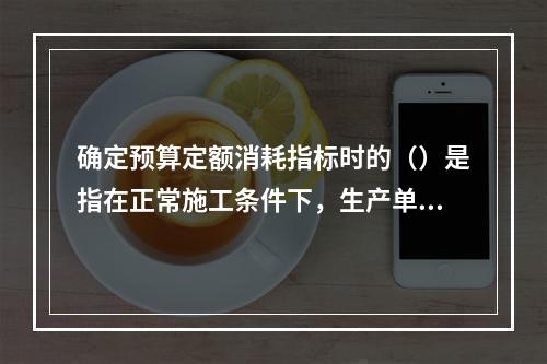 确定预算定额消耗指标时的（）是指在正常施工条件下，生产单位合