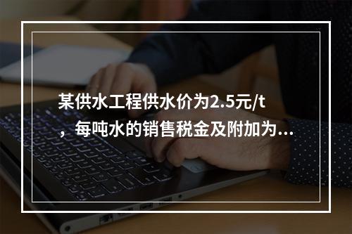 某供水工程供水价为2.5元/t，每吨水的销售税金及附加为0.