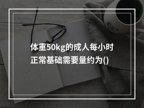 体重50kg的成人每小时正常基础需要量约为()