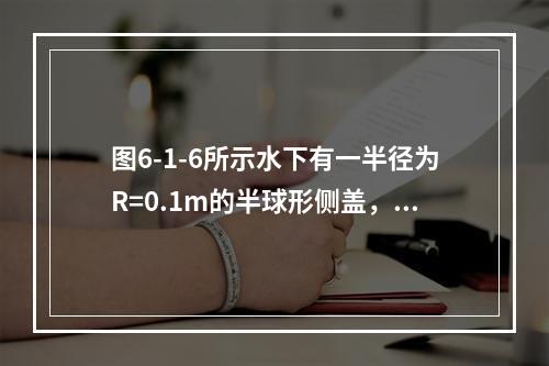 图6-1-6所示水下有一半径为R=0.1m的半球形侧盖，球