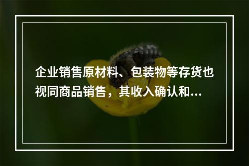 企业销售原材料、包装物等存货也视同商品销售，其收入确认和计量