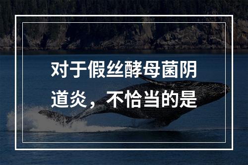 对于假丝酵母菌阴道炎，不恰当的是