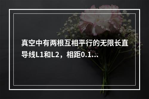 真空中有两根互相平行的无限长直导线L1和L2，相距0.1m