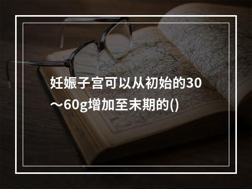 妊娠子宫可以从初始的30～60g增加至末期的()