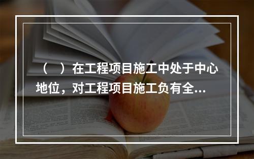 （　）在工程项目施工中处于中心地位，对工程项目施工负有全面管