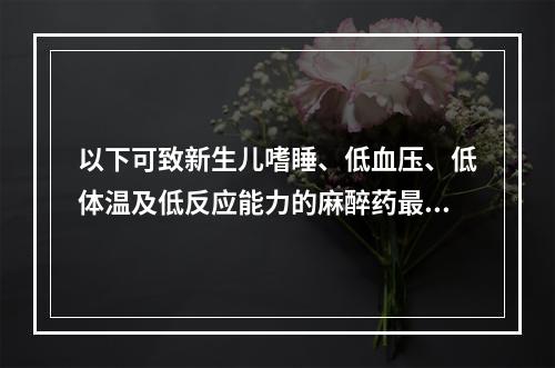 以下可致新生儿嗜睡、低血压、低体温及低反应能力的麻醉药最可能