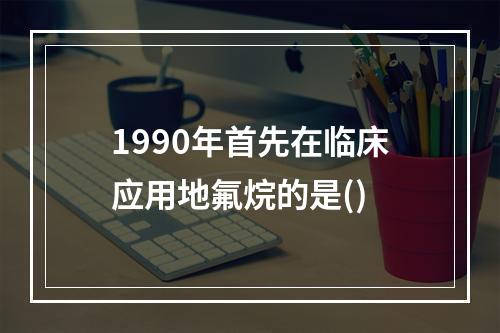 1990年首先在临床应用地氟烷的是()