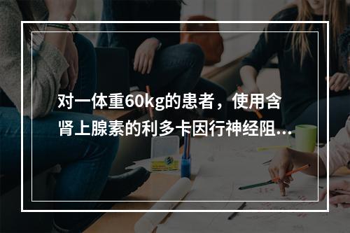 对一体重60kg的患者，使用含肾上腺素的利多卡因行神经阻滞麻