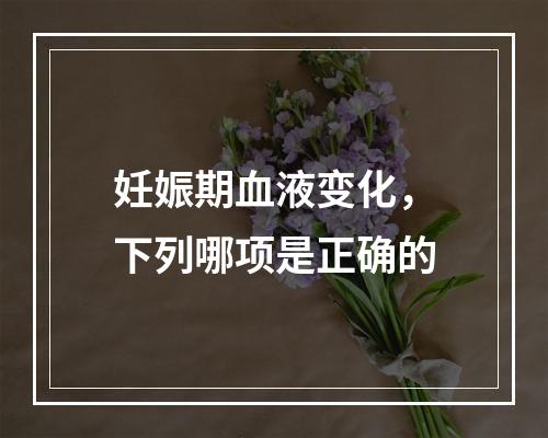 妊娠期血液变化，下列哪项是正确的