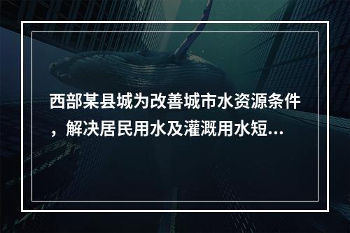 西部某县城为改善城市水资源条件，解决居民用水及灌溉用水短期问