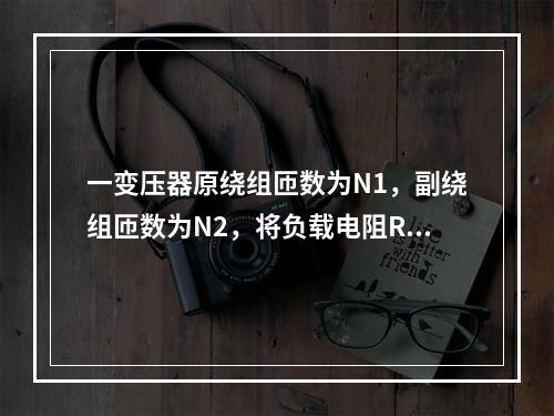 一变压器原绕组匝数为N1，副绕组匝数为N2，将负载电阻R接