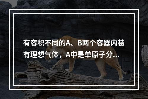 有容积不同的A、B两个容器内装有理想气体，A中是单原子分子