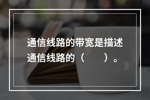 通信线路的带宽是描述通信线路的（　　）。