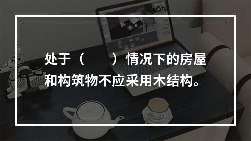 处于（　　）情况下的房屋和构筑物不应采用木结构。