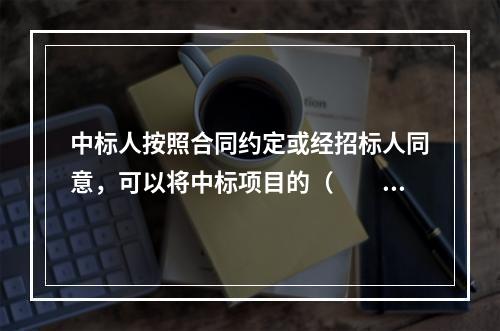 中标人按照合同约定或经招标人同意，可以将中标项目的（　　）