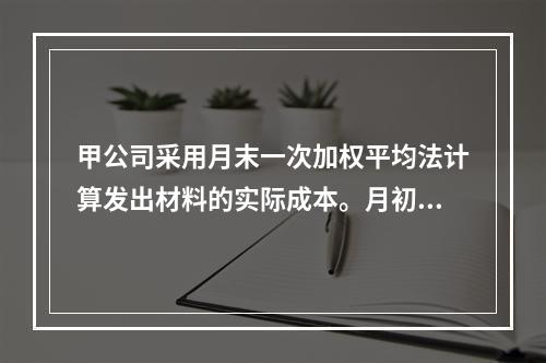 甲公司采用月末一次加权平均法计算发出材料的实际成本。月初材料