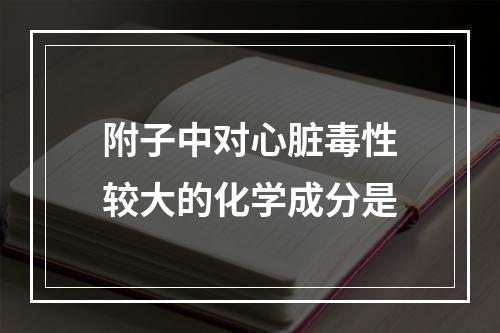 附子中对心脏毒性较大的化学成分是