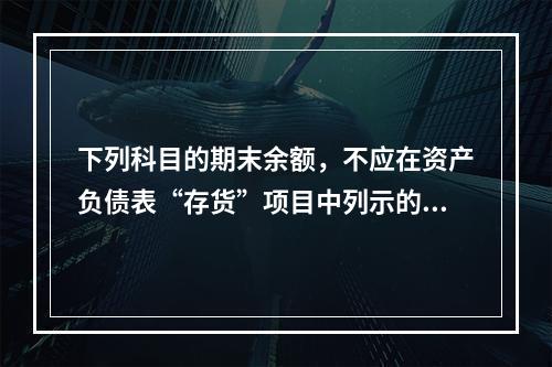 下列科目的期末余额，不应在资产负债表“存货”项目中列示的是（